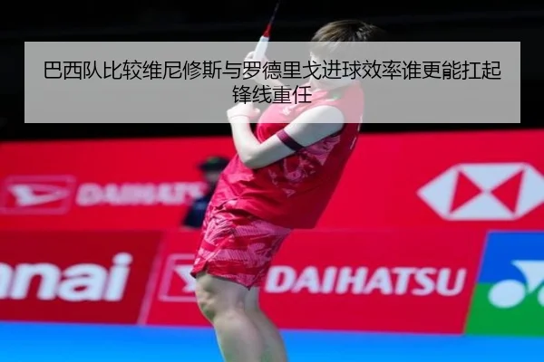 巴西队比较维尼修斯与罗德里戈进球效率谁更能扛起锋线重任